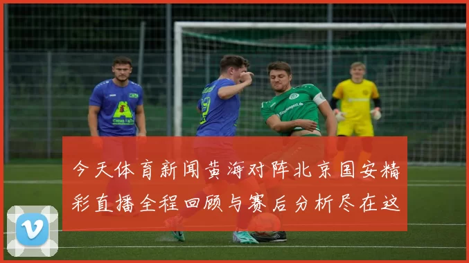今天体育新闻黄海对阵北京国安精彩直播全程回顾与赛后分析尽在这里