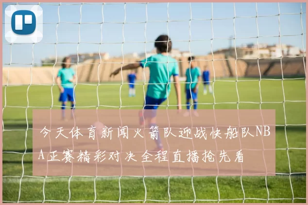 今天体育新闻火箭队迎战快船队NBA正赛精彩对决全程直播抢先看