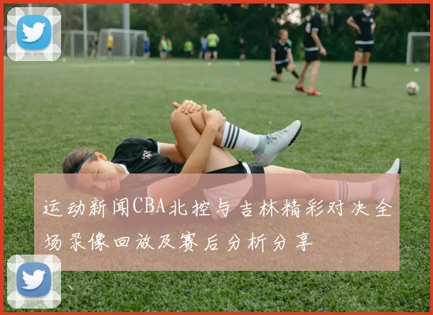 运动新闻CBA北控与吉林精彩对决全场录像回放及赛后分析分享