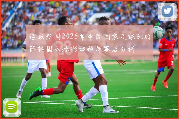 运动新闻2026年中国国家足球队对阵韩国队精彩回顾与赛后分析