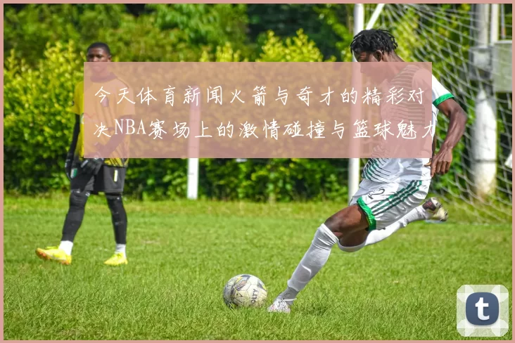今天体育新闻火箭与奇才的精彩对决NBA赛场上的激情碰撞与篮球魅力展现