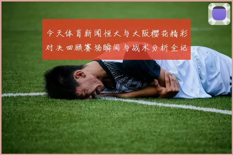 今天体育新闻恒大与大阪樱花精彩对决回顾赛场瞬间与战术分析全记录